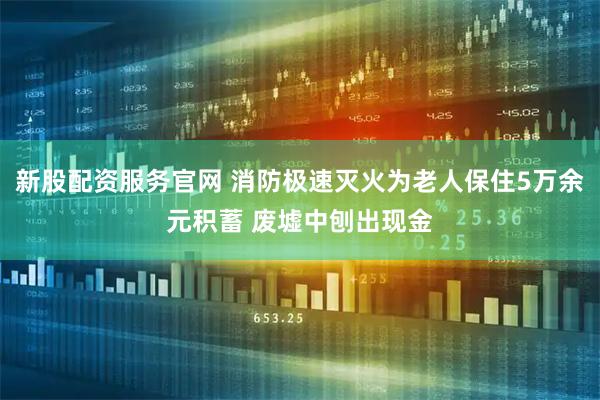新股配资服务官网 消防极速灭火为老人保住5万余元积蓄 废墟中刨出现金