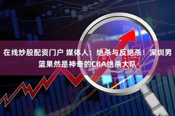 在线炒股配资门户 媒体人：绝杀与反绝杀！深圳男篮果然是神奇的CBA绝杀大队