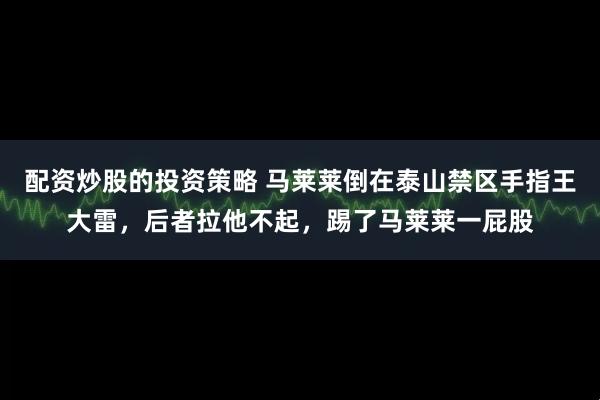 配资炒股的投资策略 马莱莱倒在泰山禁区手指王大雷，后者拉他不起，踢了马莱莱一屁股