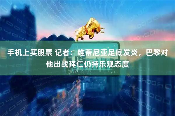 手机上买股票 记者：维蒂尼亚足底发炎，巴黎对他出战拜仁仍持乐观态度