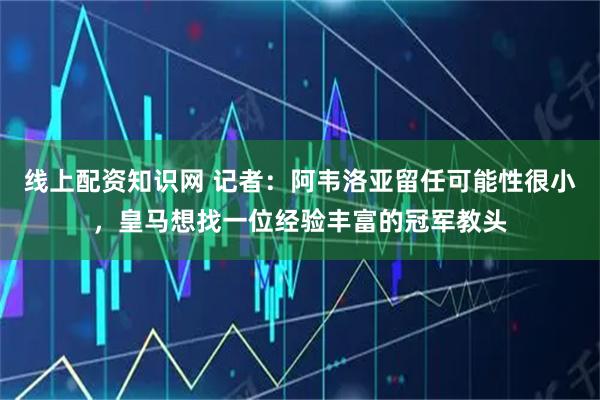线上配资知识网 记者：阿韦洛亚留任可能性很小，皇马想找一位经验丰富的冠军教头