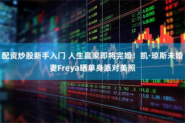 配资炒股新手入门 人生赢家即将完婚！凯·琼斯未婚妻Freya晒单身派对美照