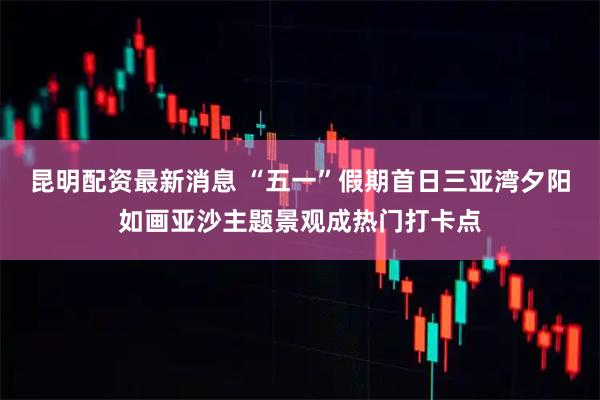 昆明配资最新消息 “五一”假期首日三亚湾夕阳如画亚沙主题景观成热门打卡点