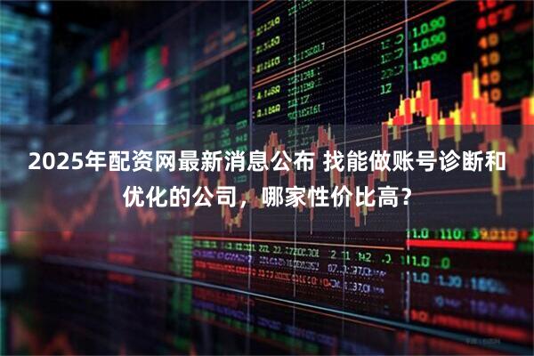 2025年配资网最新消息公布 找能做账号诊断和优化的公司，哪家性价比高？