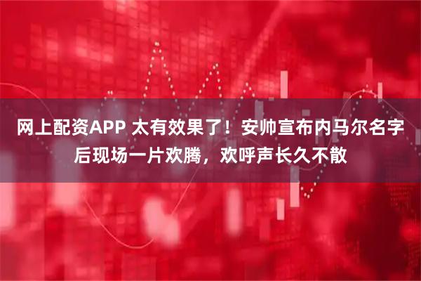 网上配资APP 太有效果了！安帅宣布内马尔名字后现场一片欢腾，欢呼声长久不散