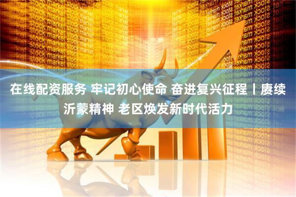 在线配资服务 牢记初心使命 奋进复兴征程丨赓续沂蒙精神 老区焕发新时代活力