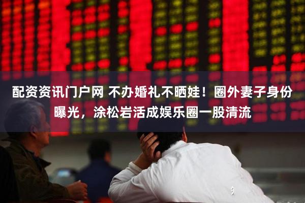 配资资讯门户网 不办婚礼不晒娃！圈外妻子身份曝光，涂松岩活成娱乐圈一股清流