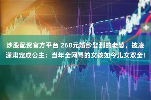 炒股配资官方平台 260元婚纱娶到的老婆，被凌潇肃宠成公主：当年全网骂的女孩如今儿女双全！